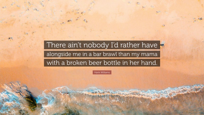Hank Williams Quote: “There ain’t nobody I’d rather have alongside me in a bar brawl than my mama with a broken beer bottle in her hand.”