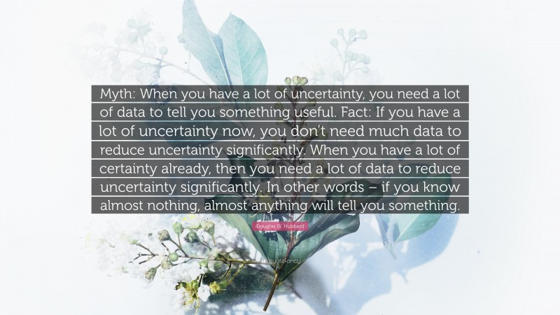 Douglas W. Hubbard Quote: “Myth: When you have a lot of uncertainty, you need a lot of data to tell you something useful. Fact: If you have a lot of uncertainty now, you don’t need much data to reduce uncertainty significantly. When you have a lot of certainty already, then you need a lot of data to reduce uncertainty significantly. In other words – if you know almost nothing, almost anything will tell you something.”