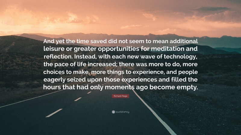 Richard Paige Quote: “And yet the time saved did not seem to mean additional leisure or greater opportunities for meditation and reflection. Instead, with each new wave of technology, the pace of life increased; there was more to do, more choices to make, more things to experience, and people eagerly seized upon those experiences and filled the hours that had only moments ago become empty.”