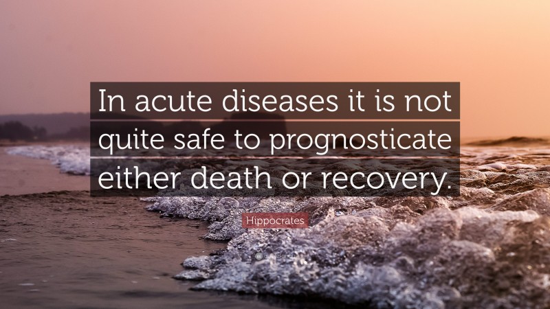 Hippocrates Quote: “In acute diseases it is not quite safe to prognosticate either death or recovery.”
