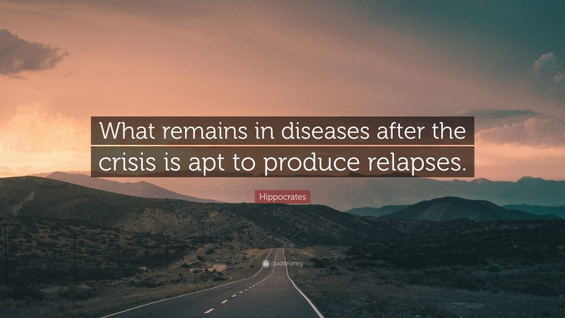 Hippocrates Quote: “What remains in diseases after the crisis is apt to produce relapses.”