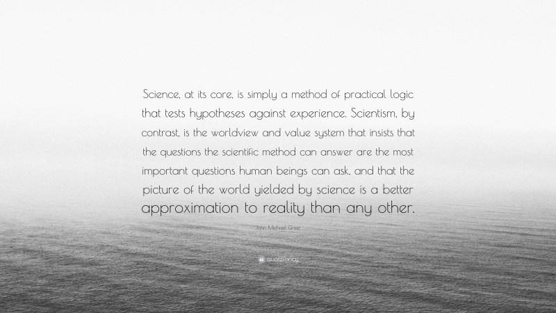 John Michael Greer Quote: “Science, at its core, is simply a method of practical logic that tests hypotheses against experience. Scientism, by contrast, is the worldview and value system that insists that the questions the scientific method can answer are the most important questions human beings can ask, and that the picture of the world yielded by science is a better approximation to reality than any other.”