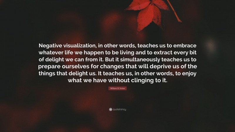 William B. Irvine Quote: “Negative visualization, in other words, teaches us to embrace whatever life we happen to be living and to extract every bit of delight we can from it. But it simultaneously teaches us to prepare ourselves for changes that will deprive us of the things that delight us. It teaches us, in other words, to enjoy what we have without clinging to it.”