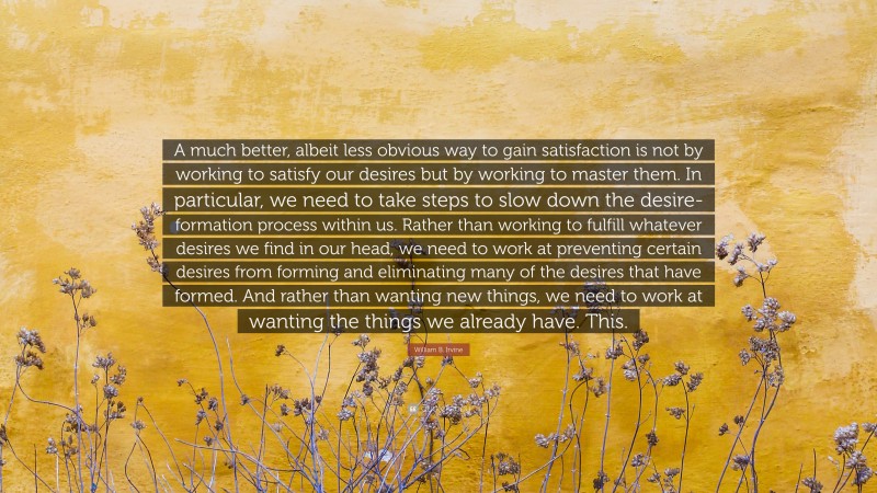 William B. Irvine Quote: “A much better, albeit less obvious way to gain satisfaction is not by working to satisfy our desires but by working to master them. In particular, we need to take steps to slow down the desire-formation process within us. Rather than working to fulfill whatever desires we find in our head, we need to work at preventing certain desires from forming and eliminating many of the desires that have formed. And rather than wanting new things, we need to work at wanting the things we already have. This.”