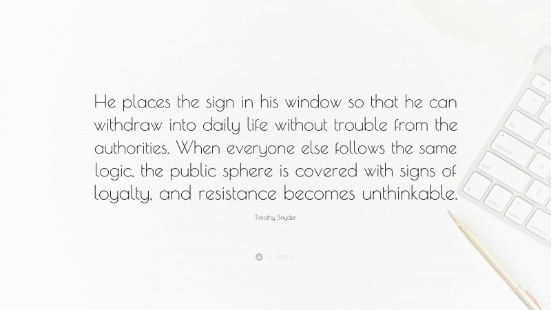 Timothy Snyder Quote: “He places the sign in his window so that he can withdraw into daily life without trouble from the authorities. When everyone else follows the same logic, the public sphere is covered with signs of loyalty, and resistance becomes unthinkable.”