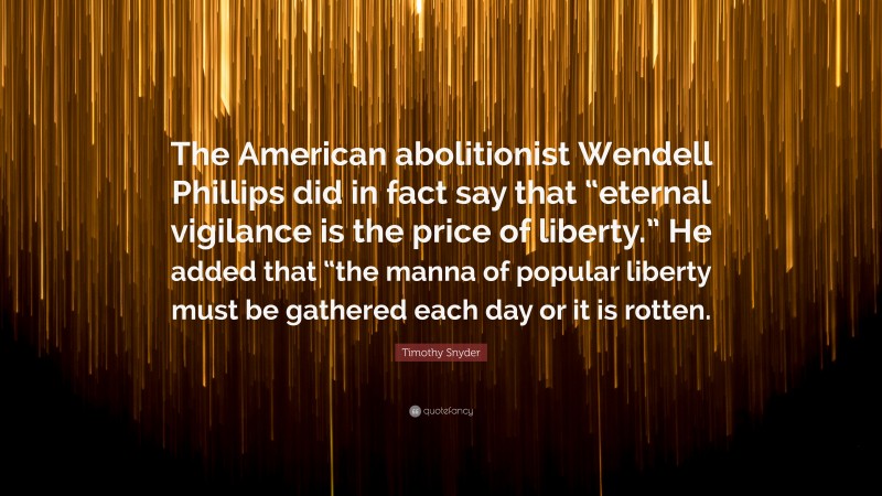 Timothy Snyder Quote: “The American abolitionist Wendell Phillips did in fact say that “eternal vigilance is the price of liberty.” He added that “the manna of popular liberty must be gathered each day or it is rotten.”
