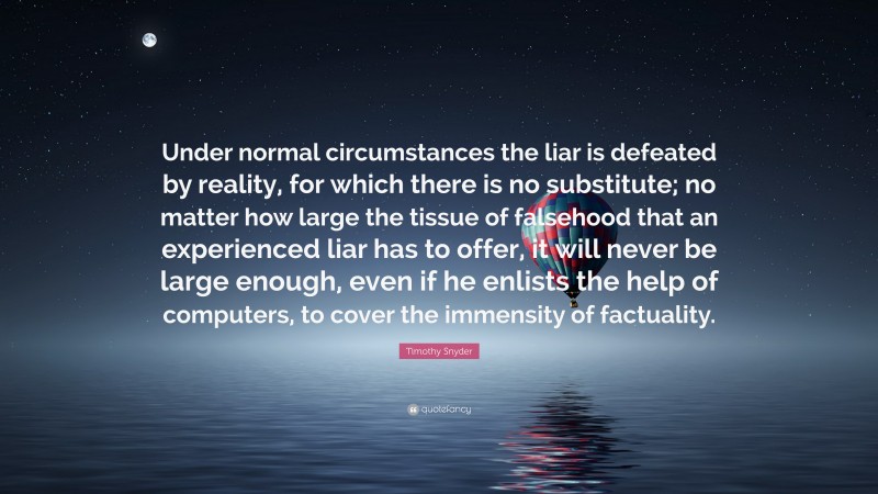 Timothy Snyder Quote: “Under normal circumstances the liar is defeated by reality, for which there is no substitute; no matter how large the tissue of falsehood that an experienced liar has to offer, it will never be large enough, even if he enlists the help of computers, to cover the immensity of factuality.”