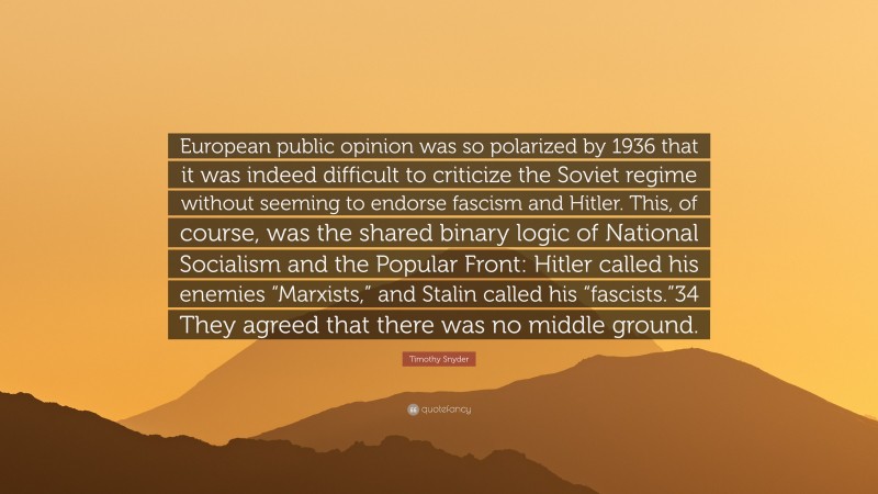 Timothy Snyder Quote: “European public opinion was so polarized by 1936 that it was indeed difficult to criticize the Soviet regime without seeming to endorse fascism and Hitler. This, of course, was the shared binary logic of National Socialism and the Popular Front: Hitler called his enemies “Marxists,” and Stalin called his “fascists.”34 They agreed that there was no middle ground.”