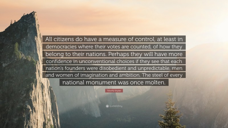 Timothy Snyder Quote: “All citizens do have a measure of control, at least in democracies where their votes are counted, of how they belong to their nations. Perhaps they will have more confidence in unconventional choices if they see that each nation’s founders were disobedient and unpredictable, men and women of imagination and ambition. The steel of every national monument was once molten.”