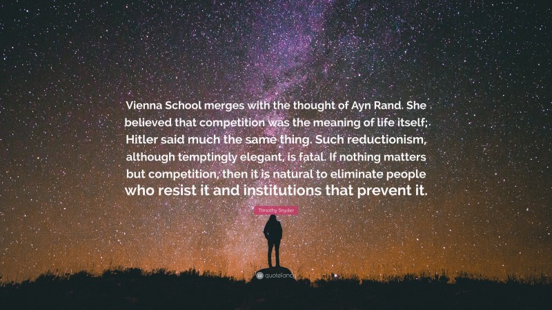 Timothy Snyder Quote: “Vienna School merges with the thought of Ayn Rand. She believed that competition was the meaning of life itself; Hitler said much the same thing. Such reductionism, although temptingly elegant, is fatal. If nothing matters but competition, then it is natural to eliminate people who resist it and institutions that prevent it.”