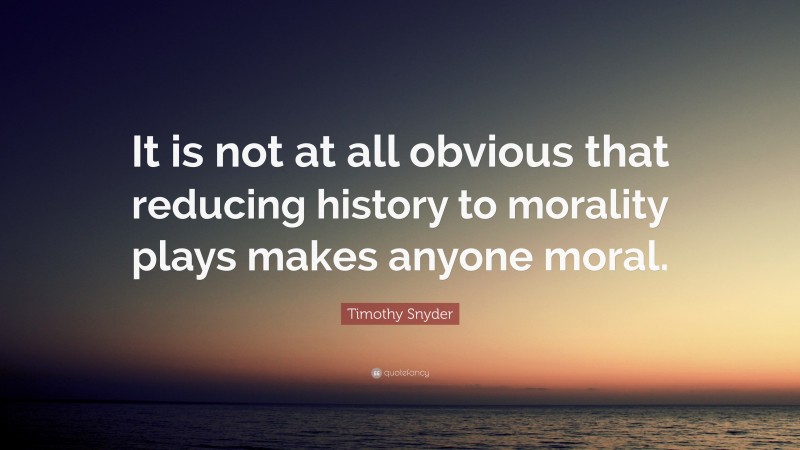 Timothy Snyder Quote: “It is not at all obvious that reducing history to morality plays makes anyone moral.”