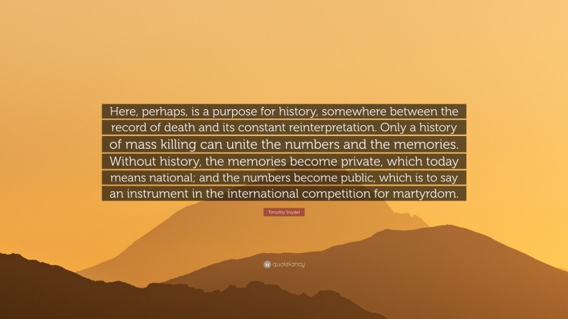 Timothy Snyder Quote: “Here, perhaps, is a purpose for history, somewhere between the record of death and its constant reinterpretation. Only a history of mass killing can unite the numbers and the memories. Without history, the memories become private, which today means national; and the numbers become public, which is to say an instrument in the international competition for martyrdom.”