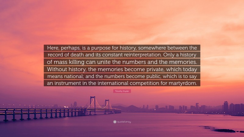 Timothy Snyder Quote: “Here, perhaps, is a purpose for history, somewhere between the record of death and its constant reinterpretation. Only a history of mass killing can unite the numbers and the memories. Without history, the memories become private, which today means national; and the numbers become public, which is to say an instrument in the international competition for martyrdom.”