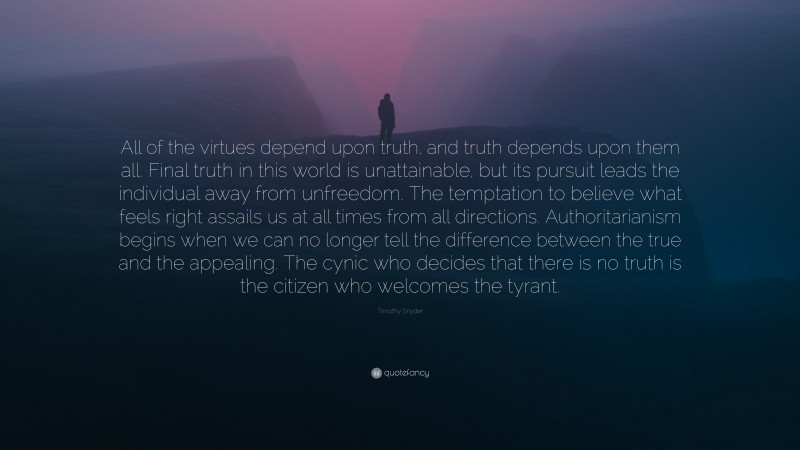 Timothy Snyder Quote: “All of the virtues depend upon truth, and truth depends upon them all. Final truth in this world is unattainable, but its pursuit leads the individual away from unfreedom. The temptation to believe what feels right assails us at all times from all directions. Authoritarianism begins when we can no longer tell the difference between the true and the appealing. The cynic who decides that there is no truth is the citizen who welcomes the tyrant.”