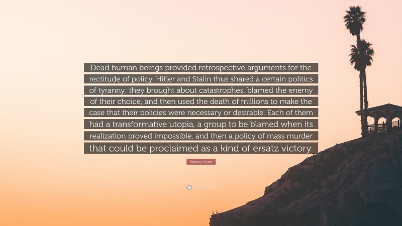 Timothy Snyder Quote: “Dead human beings provided retrospective arguments for the rectitude of policy. Hitler and Stalin thus shared a certain politics of tyranny: they brought about catastrophes, blamed the enemy of their choice, and then used the death of millions to make the case that their policies were necessary or desirable. Each of them had a transformative utopia, a group to be blamed when its realization proved impossible, and then a policy of mass murder that could be proclaimed as a kind of ersatz victory.”