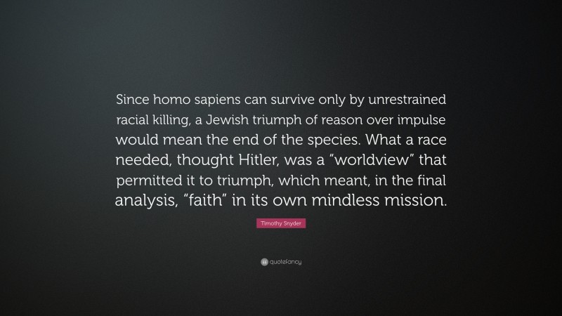 Timothy Snyder Quote: “Since homo sapiens can survive only by unrestrained racial killing, a Jewish triumph of reason over impulse would mean the end of the species. What a race needed, thought Hitler, was a “worldview” that permitted it to triumph, which meant, in the final analysis, “faith” in its own mindless mission.”