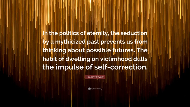 Timothy Snyder Quote: “In the politics of eternity, the seduction by a mythicized past prevents us from thinking about possible futures. The habit of dwelling on victimhood dulls the impulse of self-correction.”