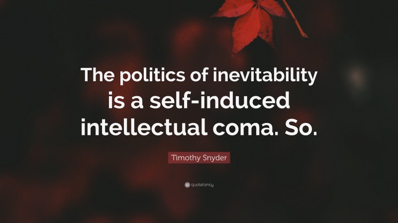 Timothy Snyder Quote: “The politics of inevitability is a self-induced intellectual coma. So.”