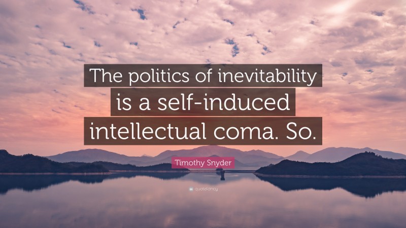 Timothy Snyder Quote: “The politics of inevitability is a self-induced intellectual coma. So.”
