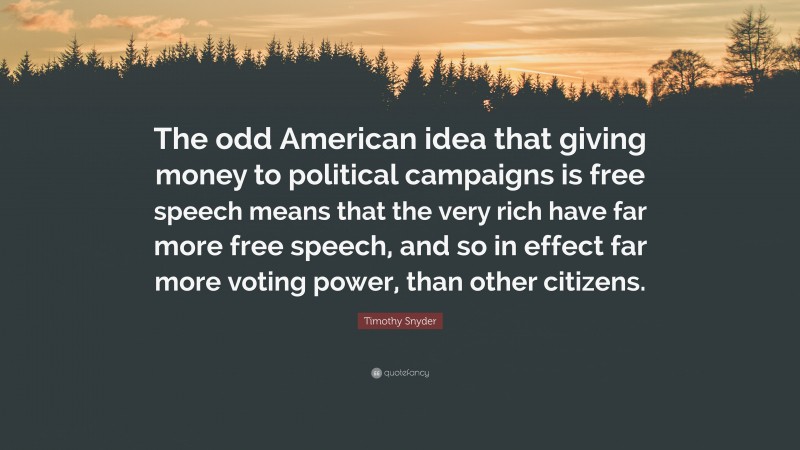 Timothy Snyder Quote: “The odd American idea that giving money to political campaigns is free speech means that the very rich have far more free speech, and so in effect far more voting power, than other citizens.”