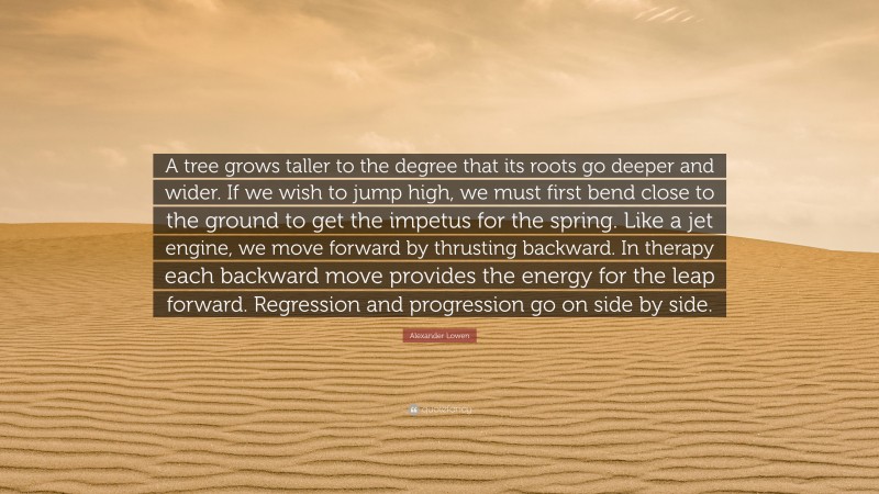 Alexander Lowen Quote: “A tree grows taller to the degree that its roots go deeper and wider. If we wish to jump high, we must first bend close to the ground to get the impetus for the spring. Like a jet engine, we move forward by thrusting backward. In therapy each backward move provides the energy for the leap forward. Regression and progression go on side by side.”