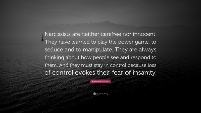 Alexander Lowen Quote: “Narcissists are neither carefree nor innocent. They have learned to play the power game, to seduce and to manipulate. They are always thinking about how people see and respond to them. And they must stay in control because loss of control evokes their fear of insanity.”