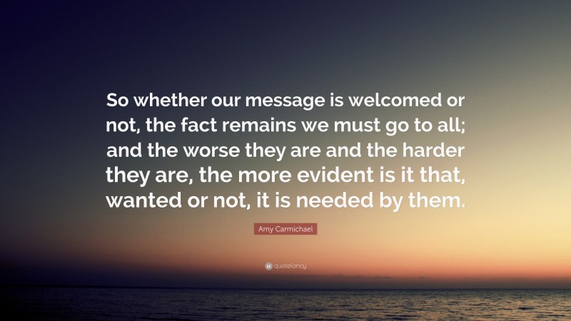 Amy Carmichael Quote: “So whether our message is welcomed or not, the fact remains we must go to all; and the worse they are and the harder they are, the more evident is it that, wanted or not, it is needed by them.”