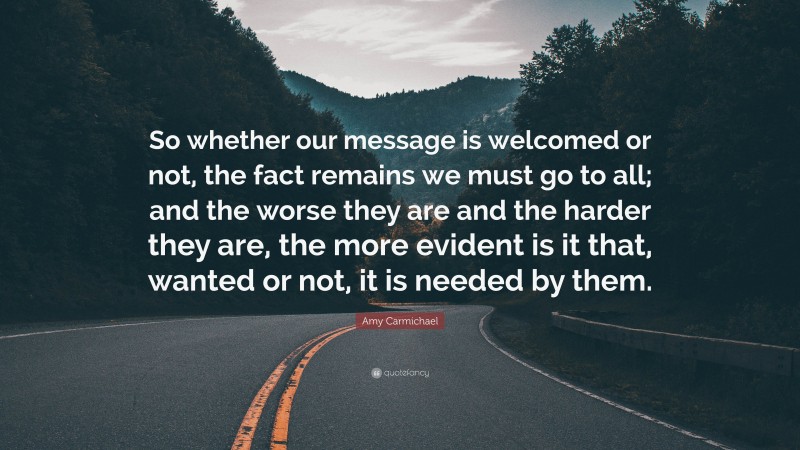 Amy Carmichael Quote: “So whether our message is welcomed or not, the fact remains we must go to all; and the worse they are and the harder they are, the more evident is it that, wanted or not, it is needed by them.”