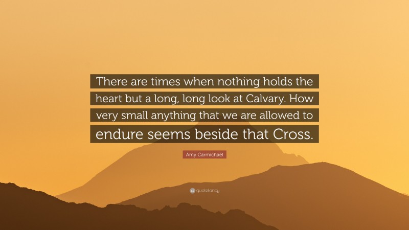 Amy Carmichael Quote: “There are times when nothing holds the heart but a long, long look at Calvary. How very small anything that we are allowed to endure seems beside that Cross.”