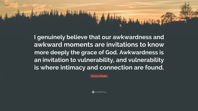 Sammy Rhodes Quote: “I genuinely believe that our awkwardness and awkward moments are invitations to know more deeply the grace of God. Awkwardness is an invitation to vulnerability, and vulnerability is where intimacy and connection are found.”