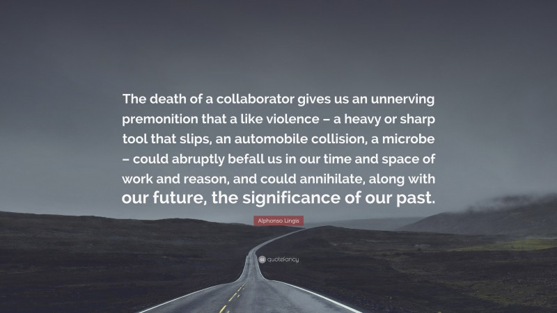 Alphonso Lingis Quote: “The death of a collaborator gives us an unnerving premonition that a like violence – a heavy or sharp tool that slips, an automobile collision, a microbe – could abruptly befall us in our time and space of work and reason, and could annihilate, along with our future, the significance of our past.”