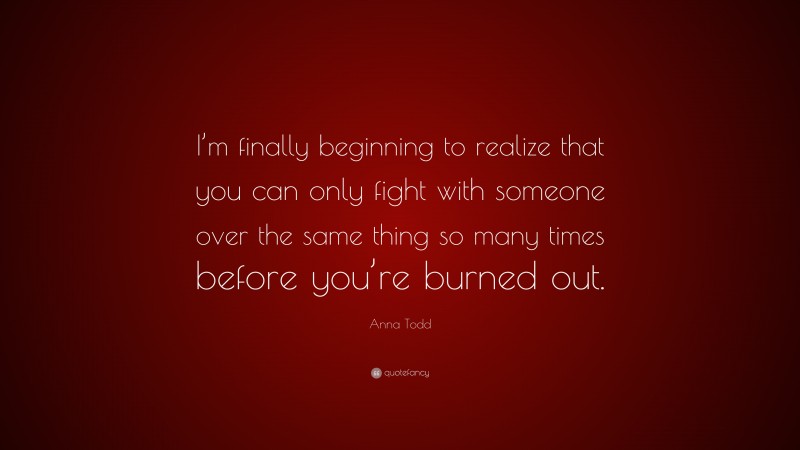 Anna Todd Quote: “I’m finally beginning to realize that you can only fight with someone over the same thing so many times before you’re burned out.”