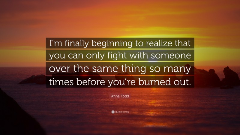 Anna Todd Quote: “I’m finally beginning to realize that you can only fight with someone over the same thing so many times before you’re burned out.”