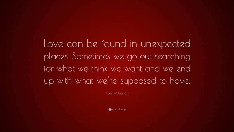 Kate McGahan Quote: “Love can be found in unexpected places. Sometimes we go out searching for what we think we want and we end up with what we’re supposed to have.”