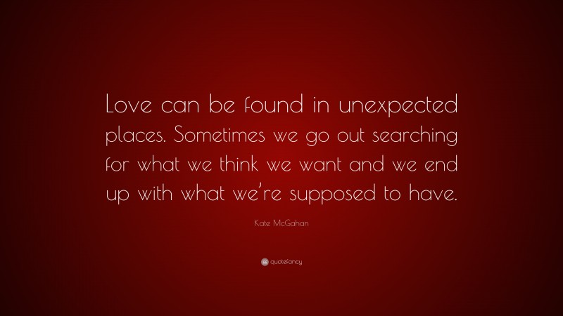 Kate McGahan Quote: “Love can be found in unexpected places. Sometimes we go out searching for what we think we want and we end up with what we’re supposed to have.”