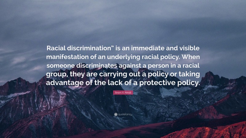 Ibram X. Kendi Quote: “Racial discrimination” is an immediate and visible manifestation of an underlying racial policy. When someone discriminates against a person in a racial group, they are carrying out a policy or taking advantage of the lack of a protective policy.”