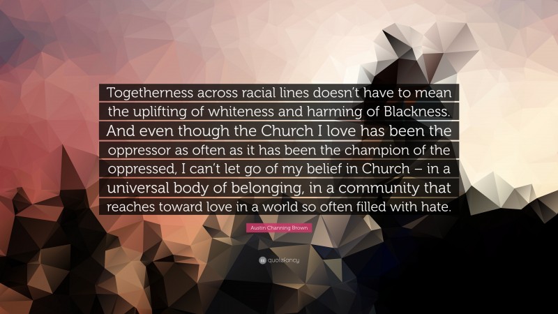 Austin Channing Brown Quote: “Togetherness across racial lines doesn’t have to mean the uplifting of whiteness and harming of Blackness. And even though the Church I love has been the oppressor as often as it has been the champion of the oppressed, I can’t let go of my belief in Church – in a universal body of belonging, in a community that reaches toward love in a world so often filled with hate.”