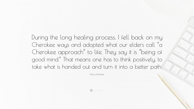 Wilma Mankiller Quote: “During the long healing process, I fell back on my Cherokee ways and adopted what our elders call “a Cherokee approach” to life. They say it is “being of good mind.” That means one has to think positively, to take what is handed out and turn it into a better path.”