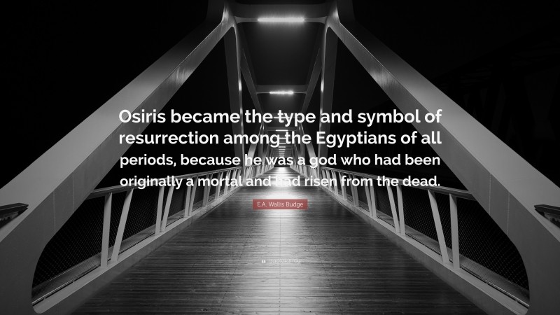 E.A. Wallis Budge Quote: “Osiris became the type and symbol of resurrection among the Egyptians of all periods, because he was a god who had been originally a mortal and had risen from the dead.”