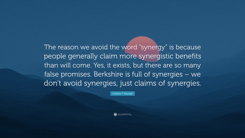 Charles T. Munger Quote: “The reason we avoid the word “synergy” is because people generally claim more synergistic benefits than will come. Yes, it exists, but there are so many false promises. Berkshire is full of synergies – we don’t avoid synergies, just claims of synergies.”