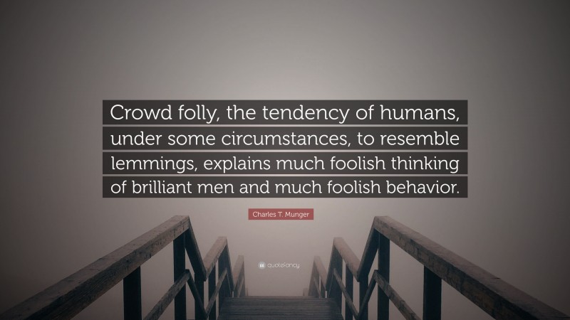 Charles T. Munger Quote: “Crowd folly, the tendency of humans, under some circumstances, to resemble lemmings, explains much foolish thinking of brilliant men and much foolish behavior.”