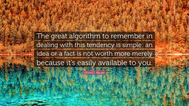 Charles T. Munger Quote: “The great algorithm to remember in dealing with this tendency is simple: an idea or a fact is not worth more merely because it’s easily available to you.”
