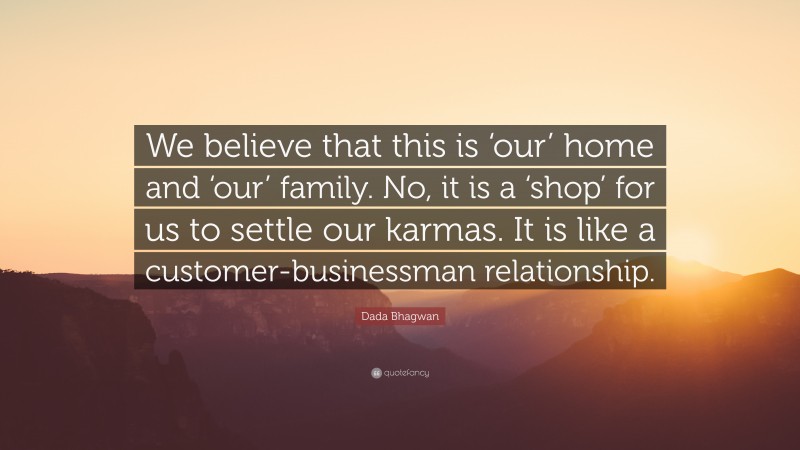 Dada Bhagwan Quote: “We believe that this is ‘our’ home and ‘our’ family. No, it is a ‘shop’ for us to settle our karmas. It is like a customer-businessman relationship.”