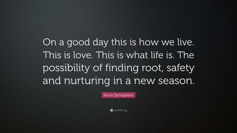 Bruce Springsteen Quote: “On a good day this is how we live. This is love. This is what life is. The possibility of finding root, safety and nurturing in a new season.”
