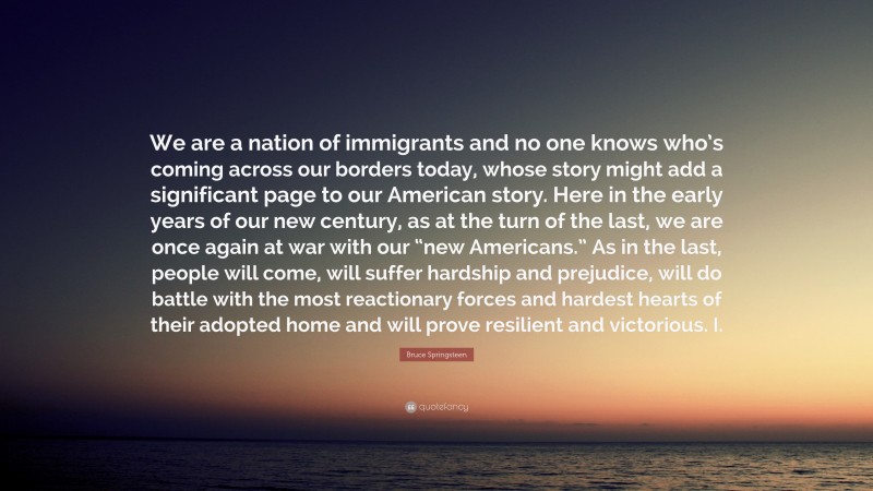 Bruce Springsteen Quote: “We are a nation of immigrants and no one knows who’s coming across our borders today, whose story might add a significant page to our American story. Here in the early years of our new century, as at the turn of the last, we are once again at war with our “new Americans.” As in the last, people will come, will suffer hardship and prejudice, will do battle with the most reactionary forces and hardest hearts of their adopted home and will prove resilient and victorious. I.”