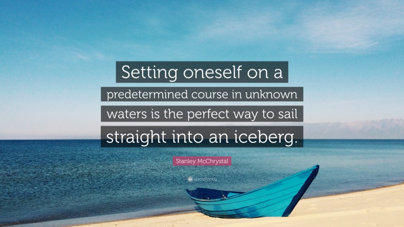 Stanley McChrystal Quote: “Setting oneself on a predetermined course in unknown waters is the perfect way to sail straight into an iceberg.”