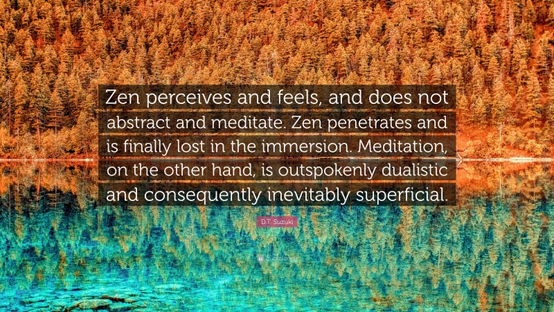 D.T. Suzuki Quote: “Zen perceives and feels, and does not abstract and meditate. Zen penetrates and is finally lost in the immersion. Meditation, on the other hand, is outspokenly dualistic and consequently inevitably superficial.”