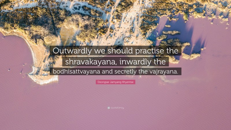 Dzongsar Jamyang Khyentse Quote: “Outwardly we should practise the shravakayana, inwardly the bodhisattvayana and secretly the vajrayana.”