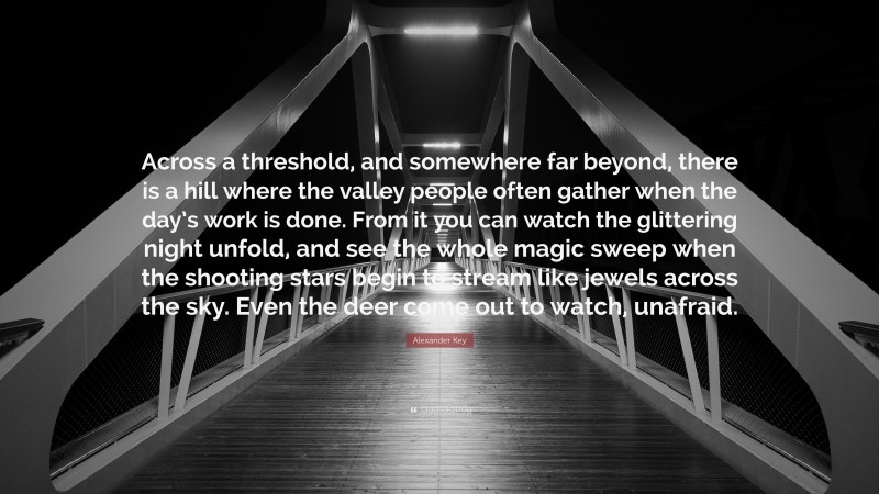 Alexander Key Quote: “Across a threshold, and somewhere far beyond, there is a hill where the valley people often gather when the day’s work is done. From it you can watch the glittering night unfold, and see the whole magic sweep when the shooting stars begin to stream like jewels across the sky. Even the deer come out to watch, unafraid.”