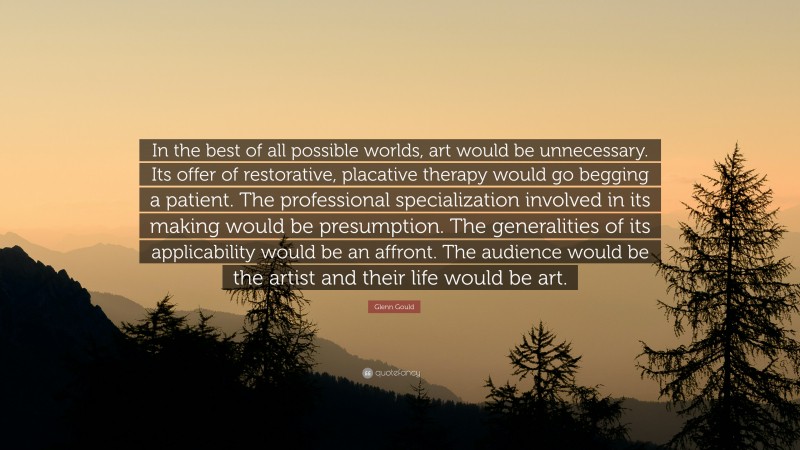 Glenn Gould Quote: “In the best of all possible worlds, art would be unnecessary. Its offer of restorative, placative therapy would go begging a patient. The professional specialization involved in its making would be presumption. The generalities of its applicability would be an affront. The audience would be the artist and their life would be art.”